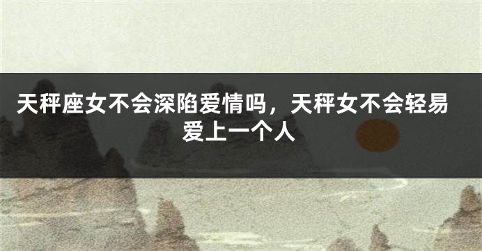 天秤座女不会深陷爱情吗，天秤女不会轻易爱上一个人