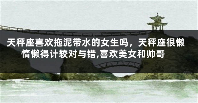 天秤座喜欢拖泥带水的女生吗，天秤座很懒惰懒得计较对与错,喜欢美女和帅哥