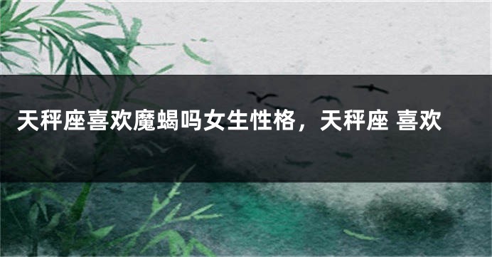 天秤座喜欢魔蝎吗女生性格，天秤座 喜欢