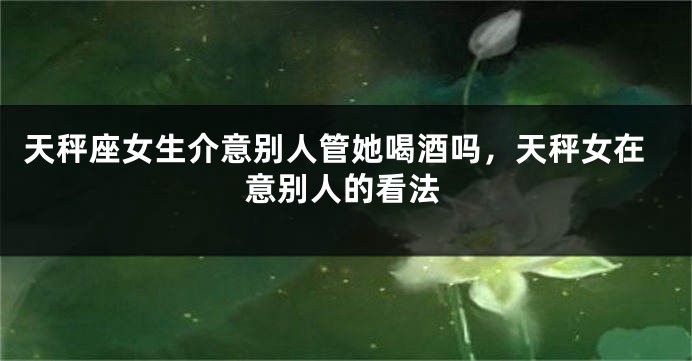 天秤座女生介意别人管她喝酒吗，天秤女在意别人的看法