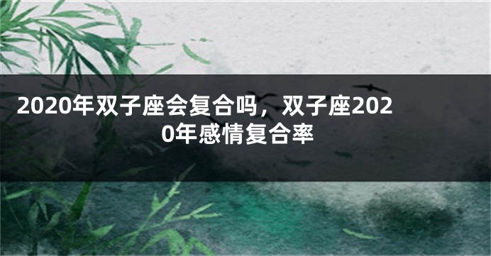 2020年双子座会复合吗，双子座2020年感情复合率