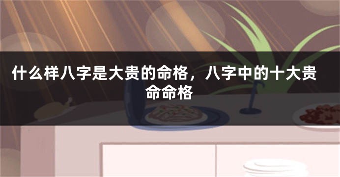 什么样八字是大贵的命格，八字中的十大贵命命格