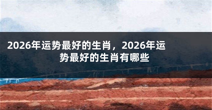 2026年运势最好的生肖，2026年运势最好的生肖有哪些