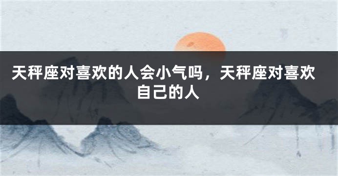 天秤座对喜欢的人会小气吗，天秤座对喜欢自己的人
