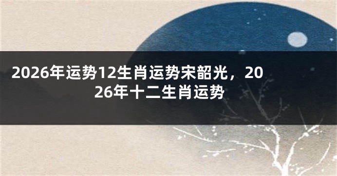2026年运势12生肖运势宋韶光，2026年十二生肖运势