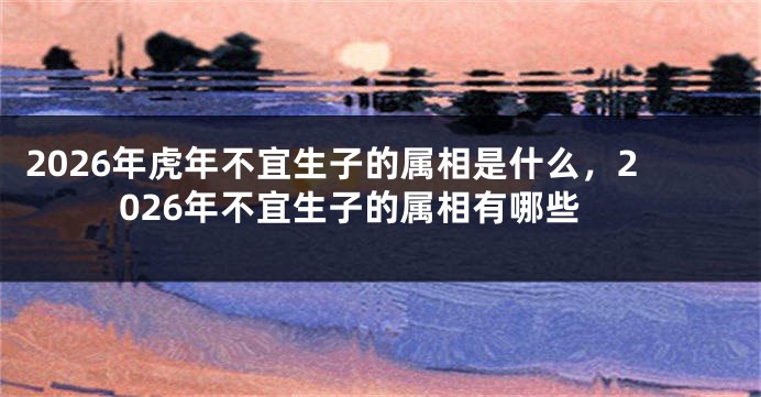 2026年虎年不宜生子的属相是什么，2026年不宜生子的属相有哪些