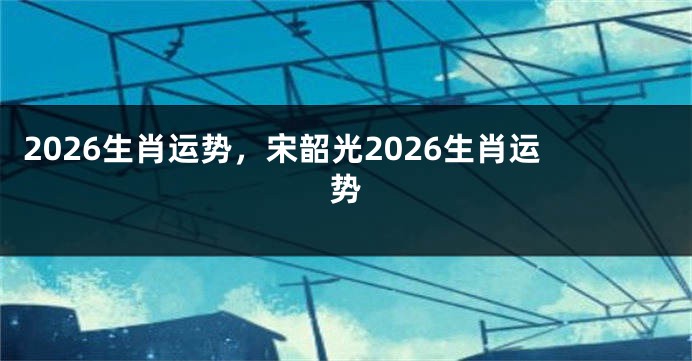 2026生肖运势，宋韶光2026生肖运势
