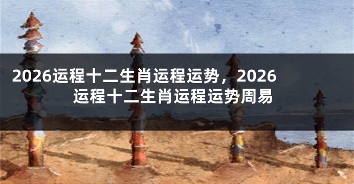 2026运程十二生肖运程运势，2026运程十二生肖运程运势周易