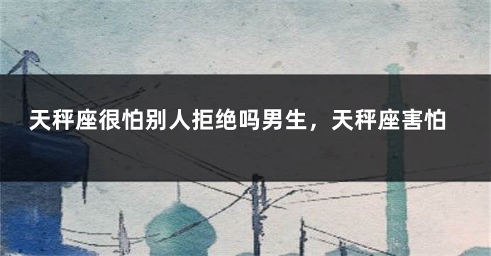 天秤座很怕别人拒绝吗男生，天秤座害怕