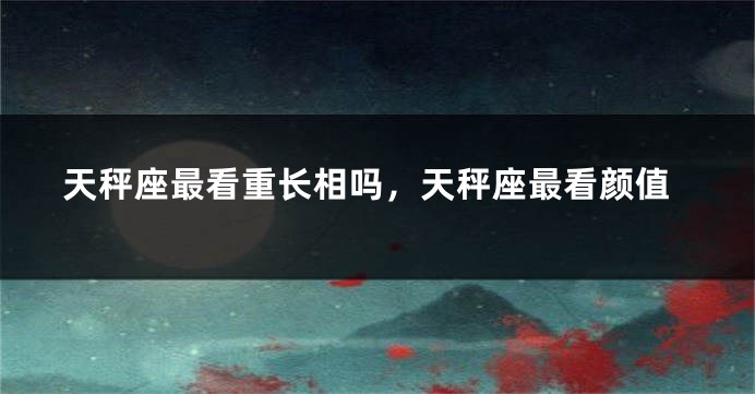 天秤座最看重长相吗，天秤座最看颜值
