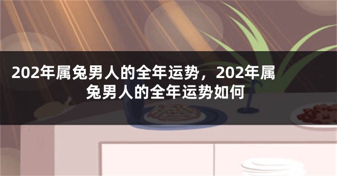 202年属兔男人的全年运势，202年属兔男人的全年运势如何