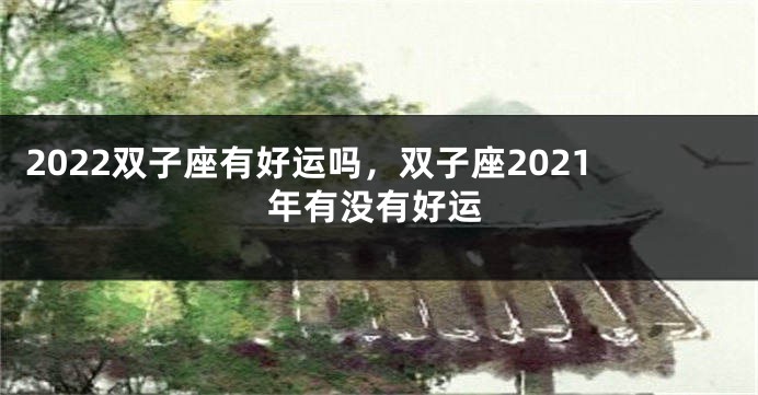 2022双子座有好运吗，双子座2021年有没有好运