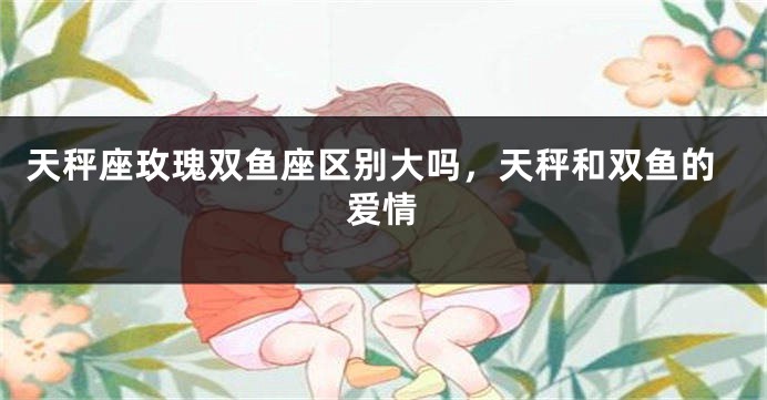 天秤座玫瑰双鱼座区别大吗，天秤和双鱼的爱情