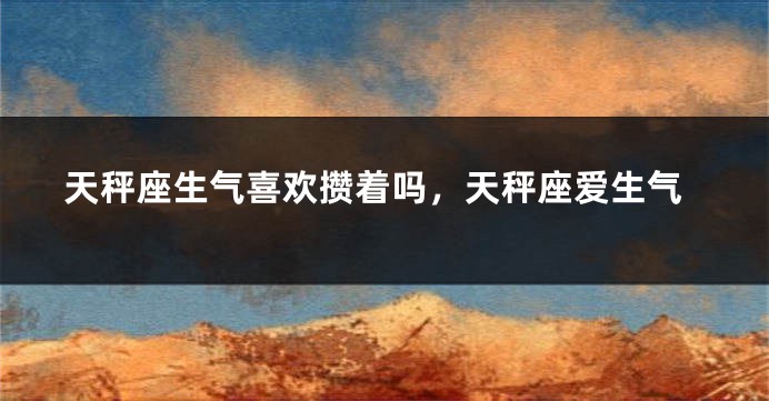 天秤座生气喜欢攒着吗，天秤座爱生气