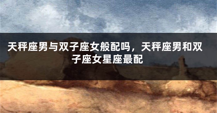 天秤座男与双子座女般配吗，天秤座男和双子座女星座最配