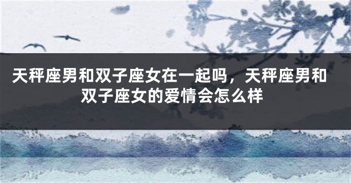 天秤座男和双子座女在一起吗，天秤座男和双子座女的爱情会怎么样