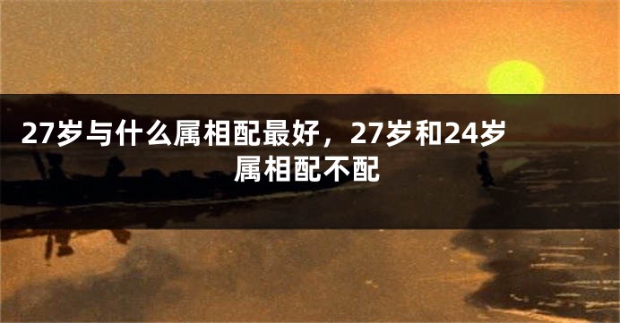 27岁与什么属相配最好，27岁和24岁属相配不配