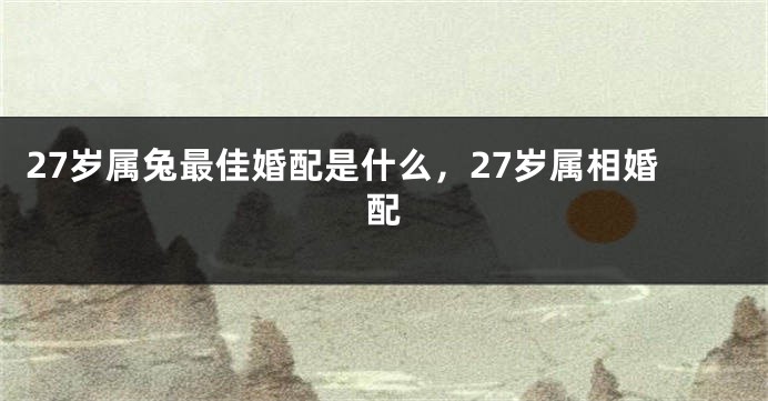 27岁属兔最佳婚配是什么，27岁属相婚配