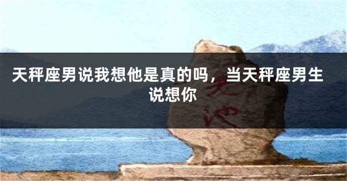 天秤座男说我想他是真的吗，当天秤座男生说想你
