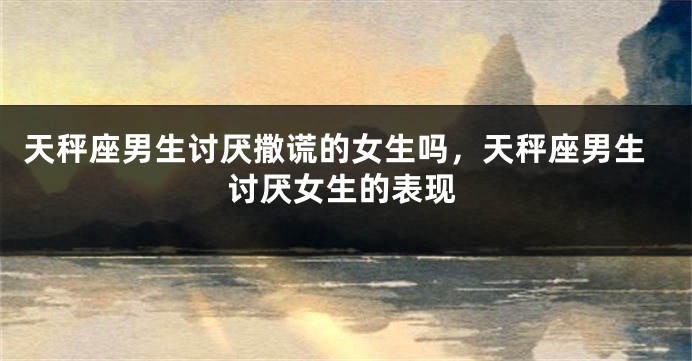 天秤座男生讨厌撒谎的女生吗，天秤座男生讨厌女生的表现