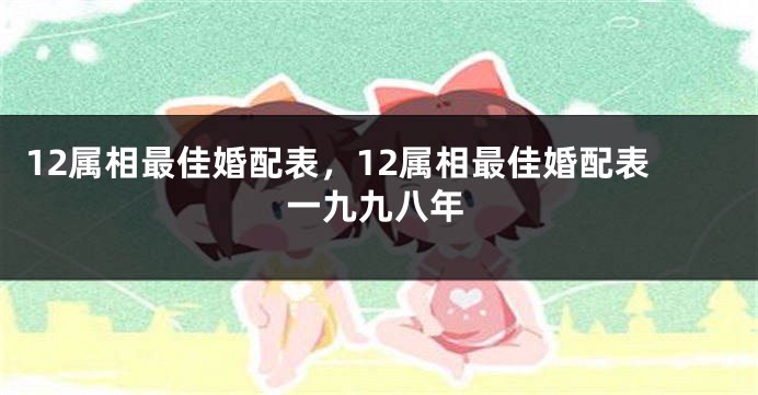 12属相最佳婚配表，12属相最佳婚配表一九九八年