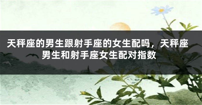 天秤座的男生跟射手座的女生配吗，天秤座男生和射手座女生配对指数