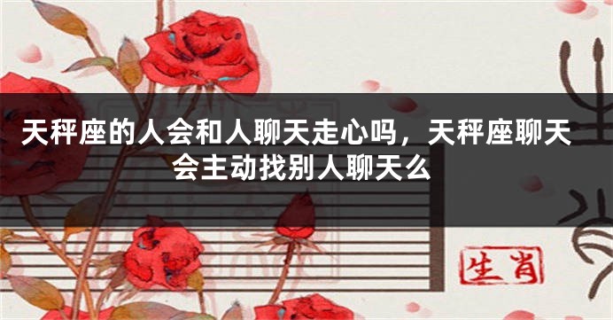 天秤座的人会和人聊天走心吗,天秤座聊天会主动找别人聊天么