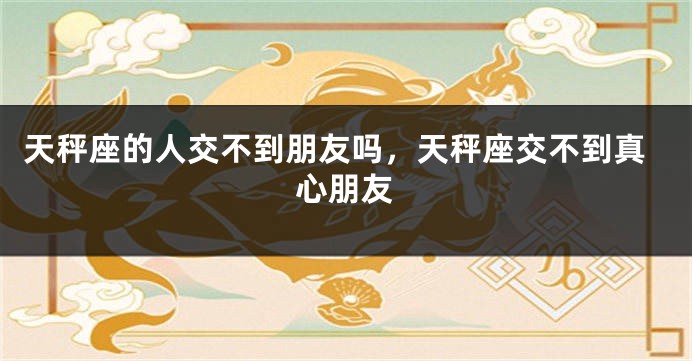 天秤座的人交不到朋友吗，天秤座交不到真心朋友