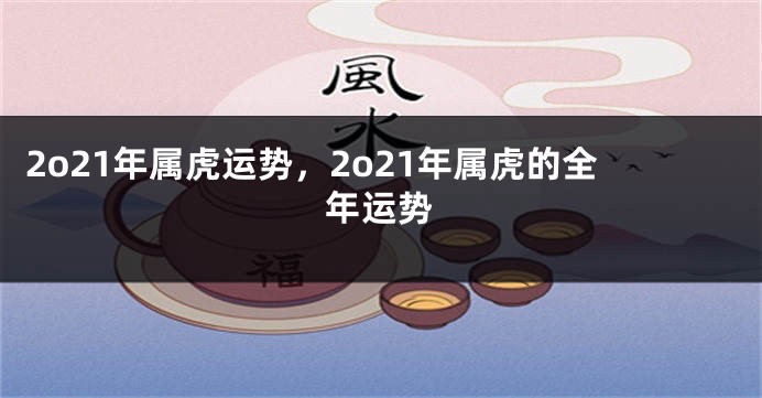 2o21年属虎运势，2o21年属虎的全年运势