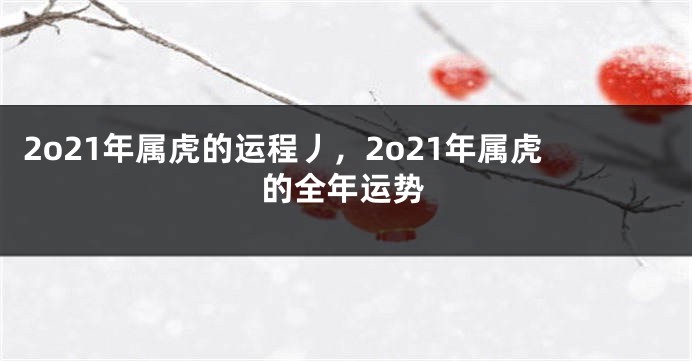 2o21年属虎的运程丿，2o21年属虎的全年运势