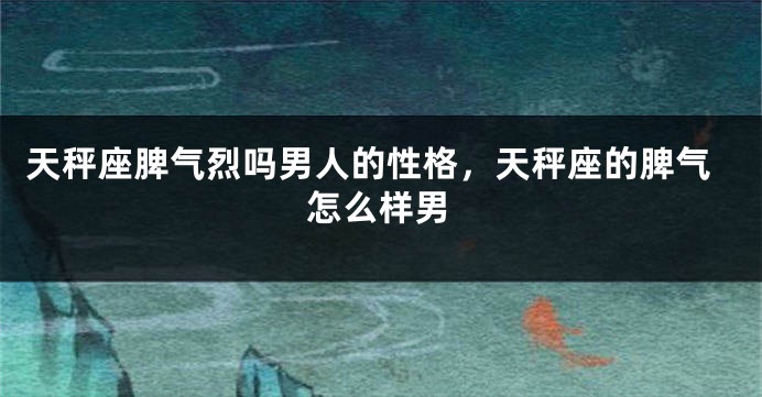 天秤座脾气烈吗男人的性格，天秤座的脾气怎么样男