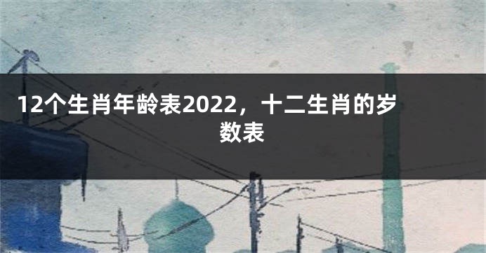 12个生肖年龄表2022，十二生肖的岁数表