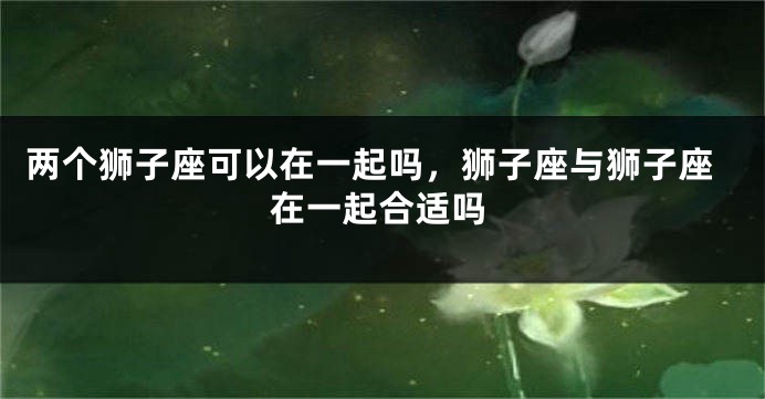 两个狮子座可以在一起吗，狮子座与狮子座在一起合适吗