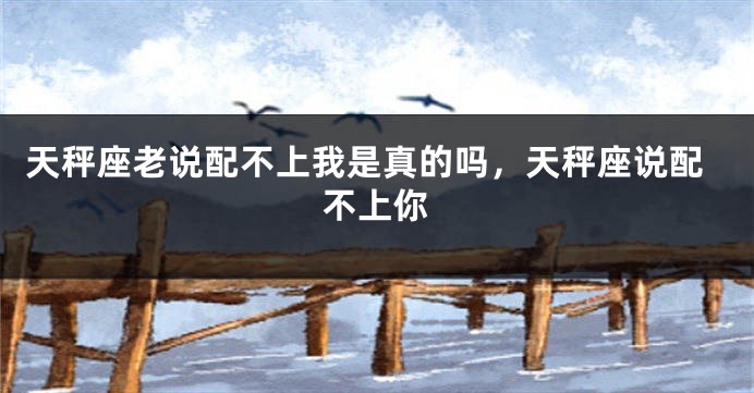 天秤座老说配不上我是真的吗，天秤座说配不上你