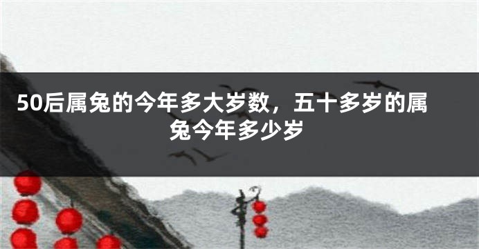 50后属兔的今年多大岁数，五十多岁的属兔今年多少岁