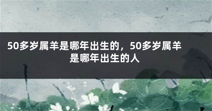 50多岁属羊是哪年出生的，50多岁属羊是哪年出生的人