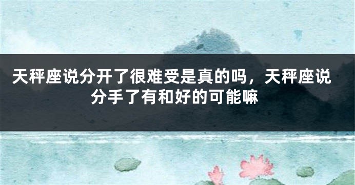 天秤座说分开了很难受是真的吗，天秤座说分手了有和好的可能嘛