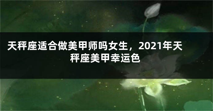 天秤座适合做美甲师吗女生，2021年天秤座美甲幸运色