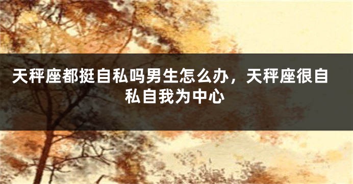 天秤座都挺自私吗男生怎么办，天秤座很自私自我为中心