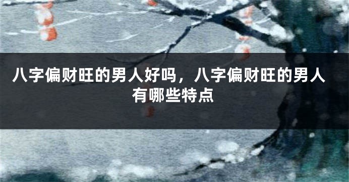 八字偏财旺的男人好吗，八字偏财旺的男人有哪些特点
