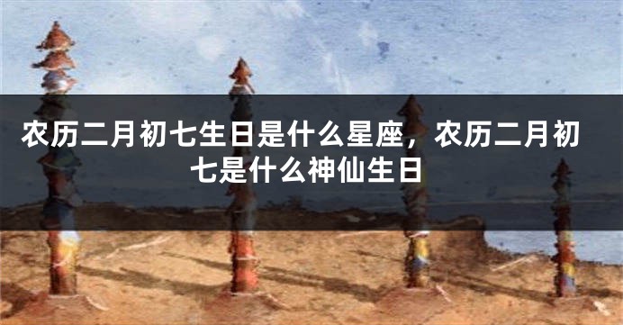 农历二月初七生日是什么星座，农历二月初七是什么神仙生日
