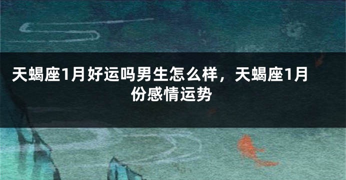 天蝎座1月好运吗男生怎么样，天蝎座1月份感情运势