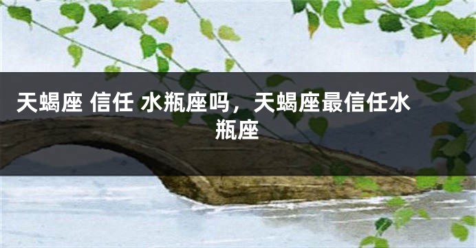 天蝎座 信任 水瓶座吗，天蝎座最信任水瓶座
