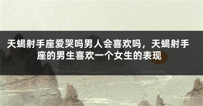 天蝎射手座爱哭吗男人会喜欢吗，天蝎射手座的男生喜欢一个女生的表现