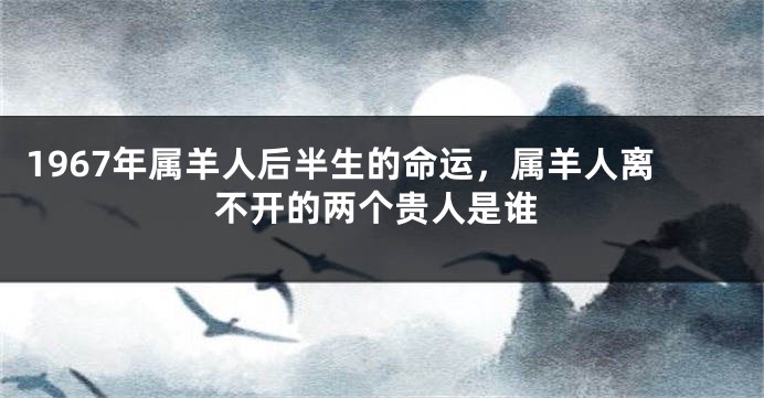 1967年属羊人后半生的命运，属羊人离不开的两个贵人是谁