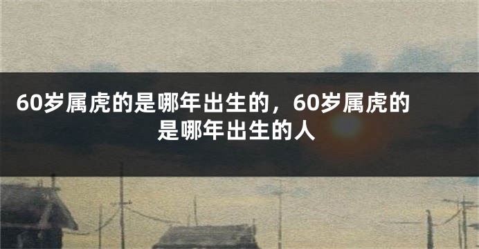 60岁属虎的是哪年出生的，60岁属虎的是哪年出生的人
