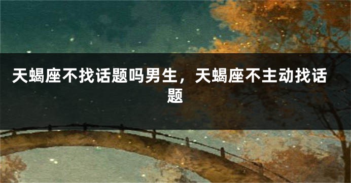 天蝎座不找话题吗男生，天蝎座不主动找话题