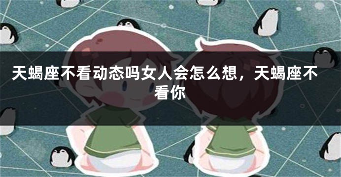 天蝎座不看动态吗女人会怎么想，天蝎座不看你