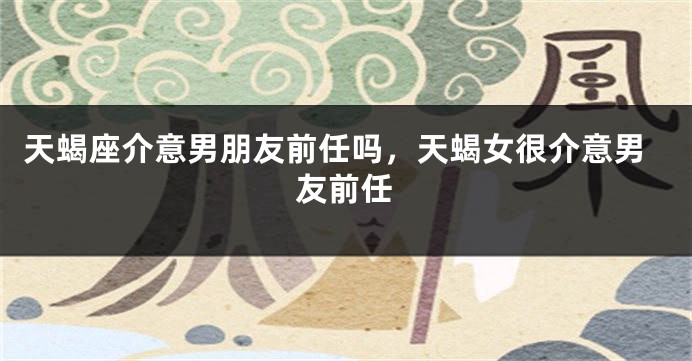 天蝎座介意男朋友前任吗，天蝎女很介意男友前任