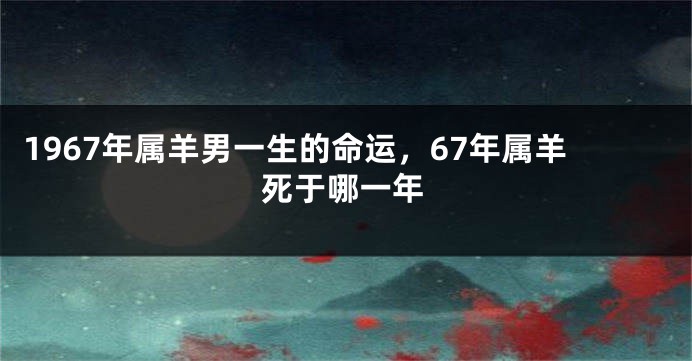 1967年属羊男一生的命运,67年属羊死于哪一年